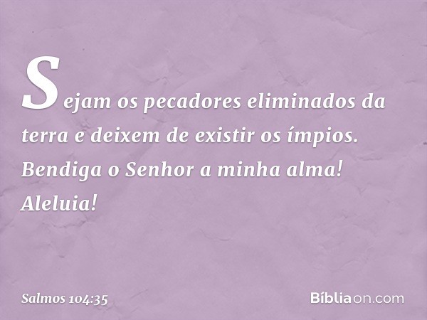 Sejam os pecadores eliminados da terra
e deixem de existir os ímpios.
Bendiga o Senhor a minha alma!
Aleluia! -- Salmo 104:35