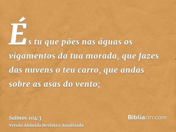 És tu que pões nas águas os vigamentos da tua morada, que fazes das nuvens o teu carro, que andas sobre as asas do vento;