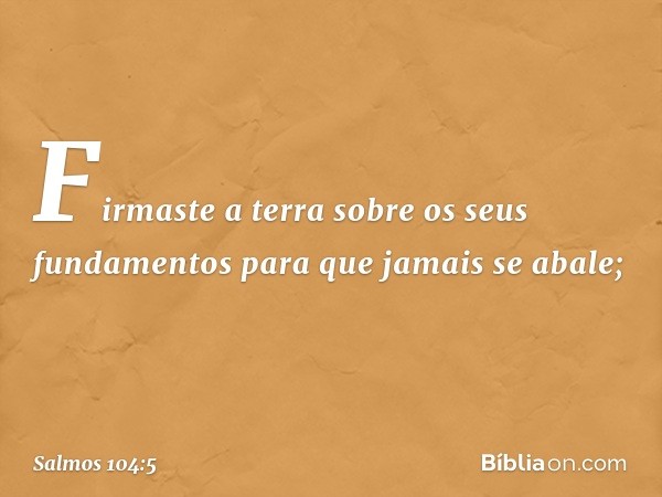 Firmaste a terra sobre os seus fundamentos
para que jamais se abale; -- Salmo 104:5