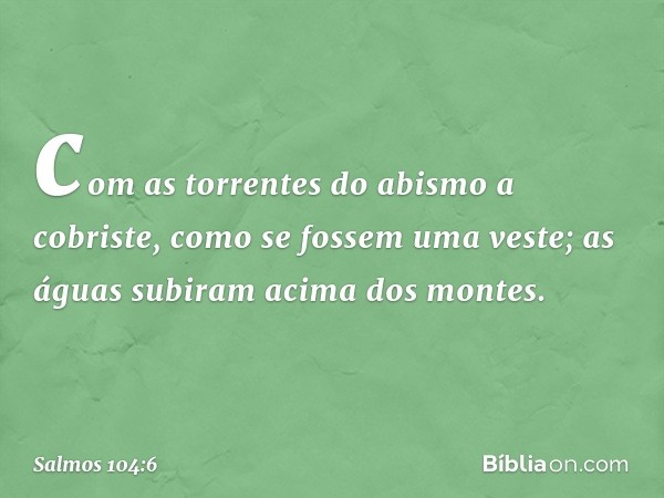 com as torrentes do abismo a cobriste,
como se fossem uma veste;
as águas subiram acima dos montes. -- Salmo 104:6