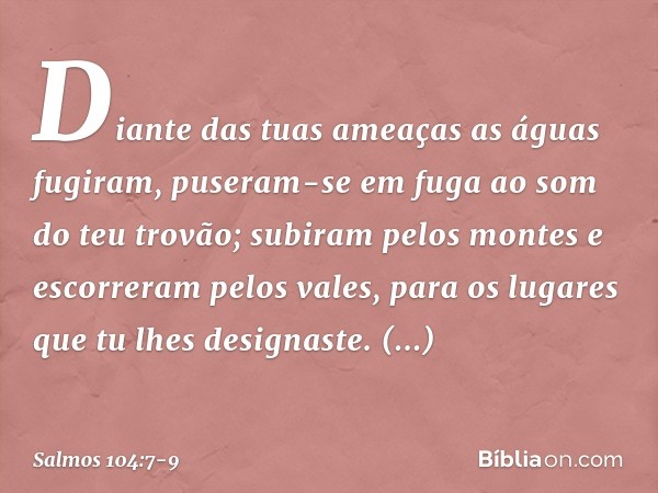 Diante das tuas ameaças as águas fugiram,
puseram-se em fuga ao som do teu trovão; subiram pelos montes
e escorreram pelos vales,
para os lugares que tu lhes de