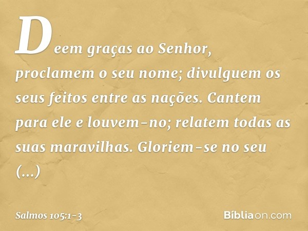 Deem graças ao Senhor,
proclamem o seu nome;
divulguem os seus feitos entre as nações. Cantem para ele e louvem-no;
relatem todas as suas maravilhas. Gloriem-se