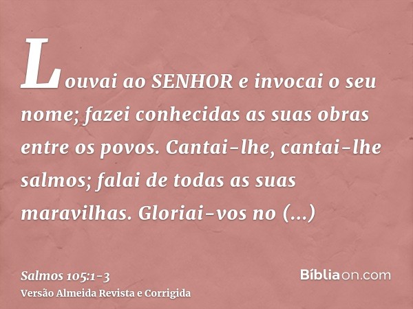 Louvai ao SENHOR e invocai o seu nome; fazei conhecidas as suas obras entre os povos.Cantai-lhe, cantai-lhe salmos; falai de todas as suas maravilhas.Gloriai-vo