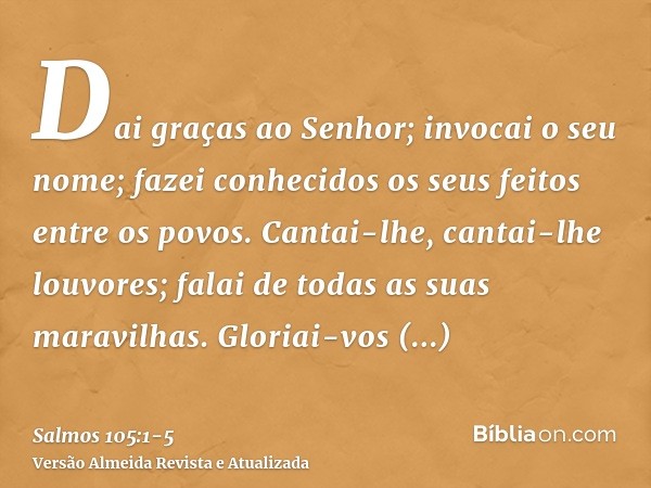 Dai graças ao Senhor; invocai o seu nome; fazei conhecidos os seus feitos entre os povos.Cantai-lhe, cantai-lhe louvores; falai de todas as suas maravilhas.Glor