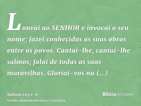 Louvai ao SENHOR e invocai o seu nome; fazei conhecidas as suas obras entre os povos.Cantai-lhe, cantai-lhe salmos; falai de todas as suas maravilhas.Gloriai-vo