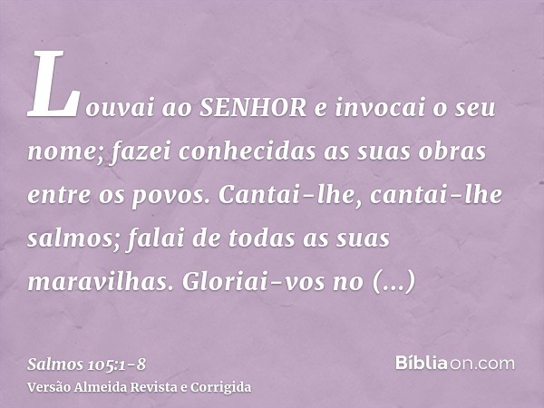 Louvai ao SENHOR e invocai o seu nome; fazei conhecidas as suas obras entre os povos.Cantai-lhe, cantai-lhe salmos; falai de todas as suas maravilhas.Gloriai-vo