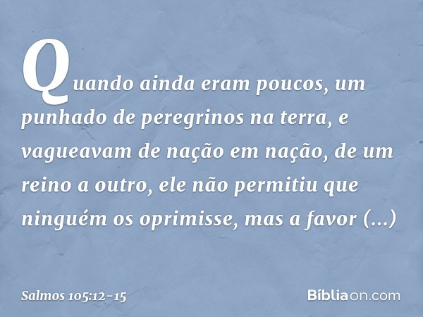 Quando ainda eram poucos,
um punhado de peregrinos na terra, e vagueavam de nação em nação,
de um reino a outro, ele não permitiu que ninguém os oprimisse,
mas