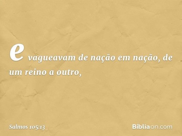 e vagueavam de nação em nação,
de um reino a outro, -- Salmo 105:13