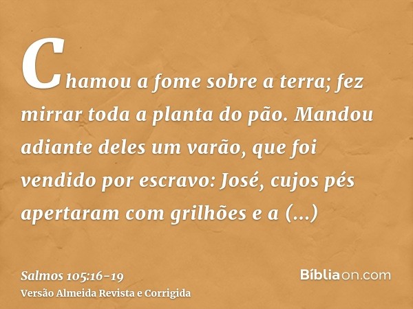 Chamou a fome sobre a terra; fez mirrar toda a planta do pão.Mandou adiante deles um varão, que foi vendido por escravo: José,cujos pés apertaram com grilhões e