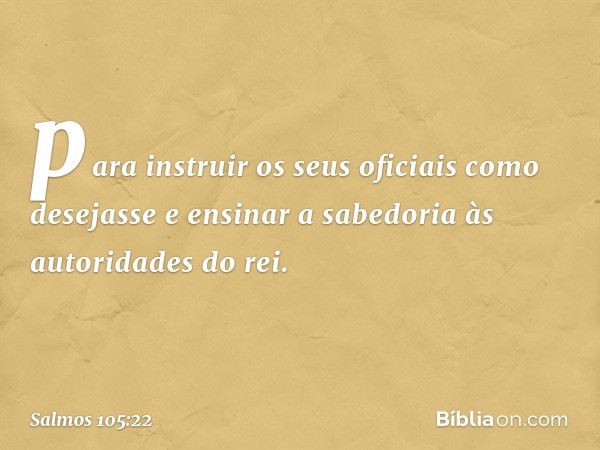 para instruir os seus oficiais como desejasse
e ensinar a sabedoria às autoridades do rei. -- Salmo 105:22