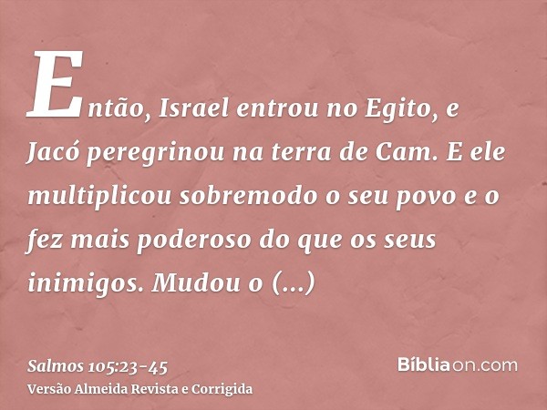 Então, Israel entrou no Egito, e Jacó peregrinou na terra de Cam.E ele multiplicou sobremodo o seu povo e o fez mais poderoso do que os seus inimigos.Mudou o co