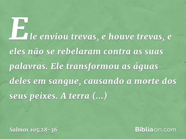 Ele enviou trevas, e houve trevas,
e eles não se rebelaram contra as suas palavras. Ele transformou as águas deles em sangue,
causando a morte dos seus peixes. 