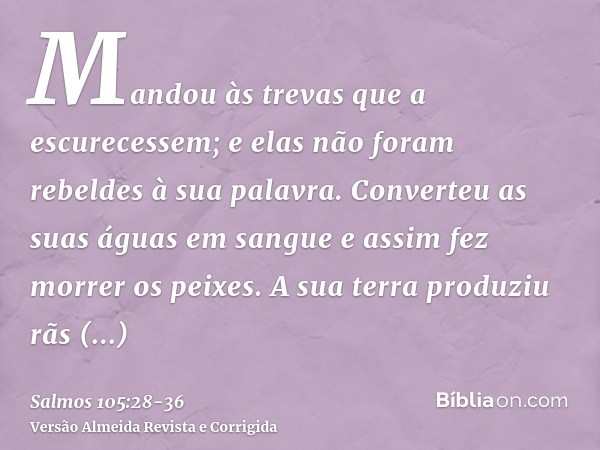 Mandou às trevas que a escurecessem; e elas não foram rebeldes à sua palavra.Converteu as suas águas em sangue e assim fez morrer os peixes.A sua terra produziu