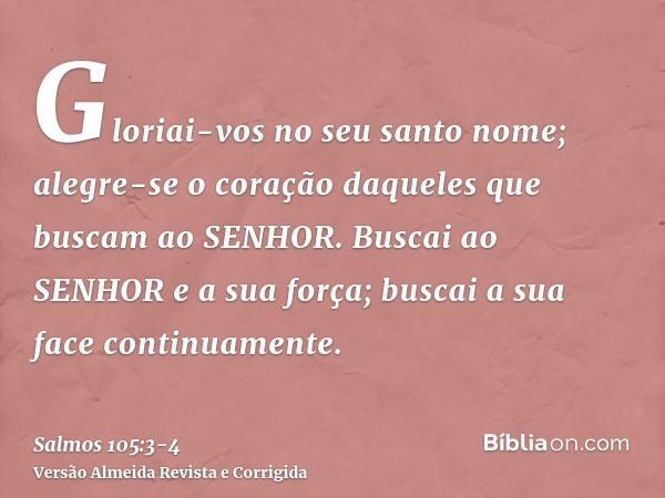 Gloriai-vos no seu santo nome; alegre-se o coração daqueles que buscam ao SENHOR.Buscai ao SENHOR e a sua força; buscai a sua face continuamente.