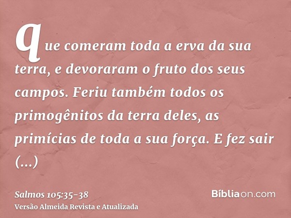 que comeram toda a erva da sua terra, e devoraram o fruto dos seus campos.Feriu também todos os primogênitos da terra deles, as primícias de toda a sua força.E 