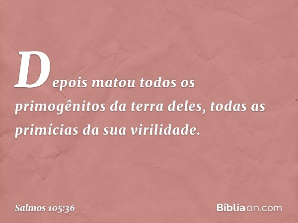 Depois matou todos os primogênitos
da terra deles,
todas as primícias da sua virilidade. -- Salmo 105:36