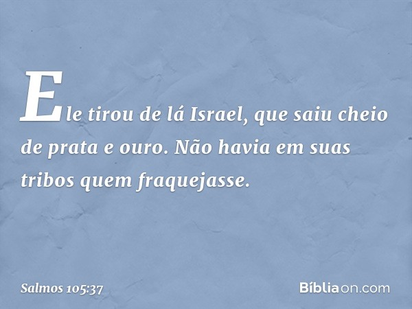 Ele tirou de lá Israel,
que saiu cheio de prata e ouro.
Não havia em suas tribos quem fraquejasse. -- Salmo 105:37