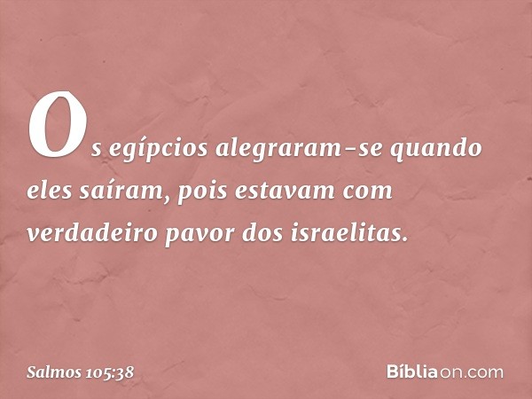 Os egípcios alegraram-se quando eles saíram,
pois estavam com verdadeiro pavor
dos israelitas. -- Salmo 105:38