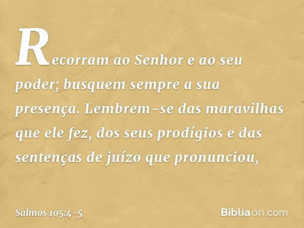 Recorram ao Senhor e ao seu poder;
busquem sempre a sua presença. Lembrem-se das maravilhas que ele fez,
dos seus prodígios
e das sentenças de juízo que pronunc