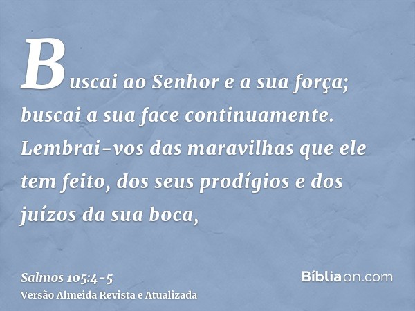 Buscai ao Senhor e a sua força; buscai a sua face continuamente.Lembrai-vos das maravilhas que ele tem feito, dos seus prodígios e dos juízos da sua boca,