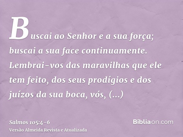 Buscai ao Senhor e a sua força; buscai a sua face continuamente.Lembrai-vos das maravilhas que ele tem feito, dos seus prodígios e dos juízos da sua boca,vós, d