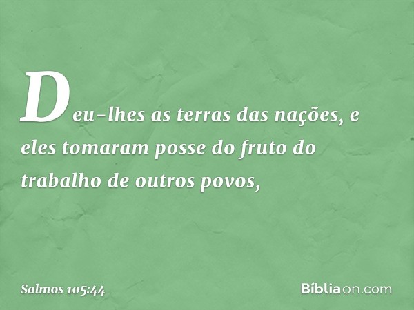 Deu-lhes as terras das nações,
e eles tomaram posse
do fruto do trabalho de outros povos, -- Salmo 105:44