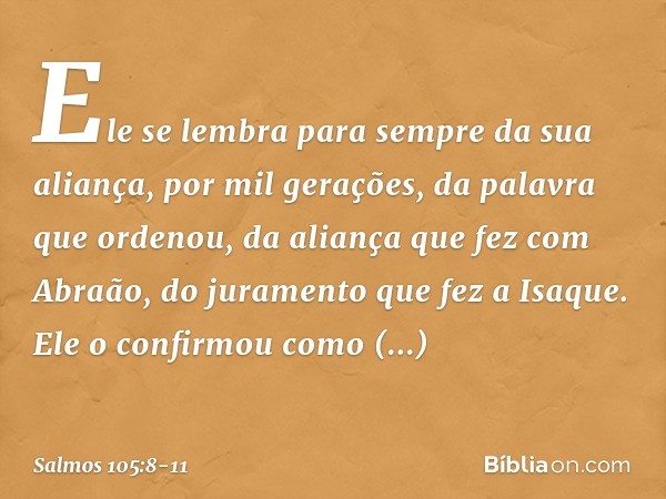 Ele se lembra para sempre da sua aliança,
por mil gerações, da palavra que ordenou, da aliança que fez com Abraão,
do juramento que fez a Isaque. Ele o confirmo