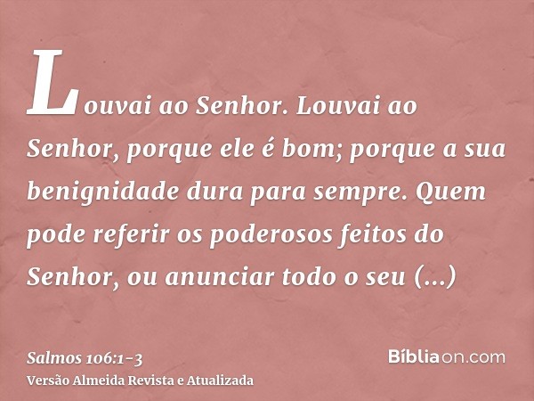 Louvai ao Senhor. Louvai ao Senhor, porque ele é bom; porque a sua benignidade dura para sempre.Quem pode referir os poderosos feitos do Senhor, ou anunciar tod