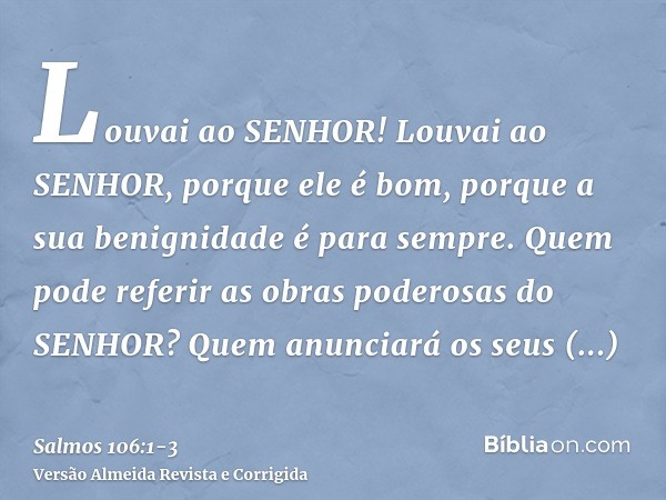 Louvai ao SENHOR! Louvai ao SENHOR, porque ele é bom, porque a sua benignidade é para sempre.Quem pode referir as obras poderosas do SENHOR? Quem anunciará os s