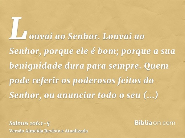 Louvai ao Senhor. Louvai ao Senhor, porque ele é bom; porque a sua benignidade dura para sempre.Quem pode referir os poderosos feitos do Senhor, ou anunciar tod