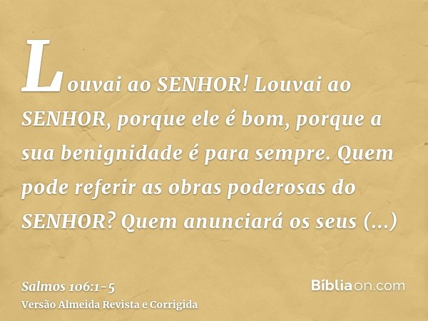 Louvai ao SENHOR! Louvai ao SENHOR, porque ele é bom, porque a sua benignidade é para sempre.Quem pode referir as obras poderosas do SENHOR? Quem anunciará os s