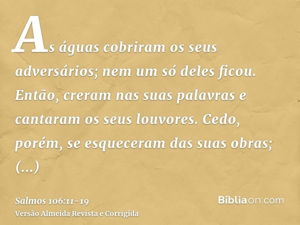 As águas cobriram os seus adversários; nem um só deles ficou.Então, creram nas suas palavras e cantaram os seus louvores.Cedo, porém, se esqueceram das suas obr