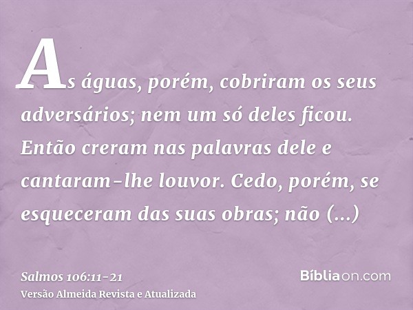 As águas, porém, cobriram os seus adversários; nem um só deles ficou.Então creram nas palavras dele e cantaram-lhe louvor.Cedo, porém, se esqueceram das suas ob