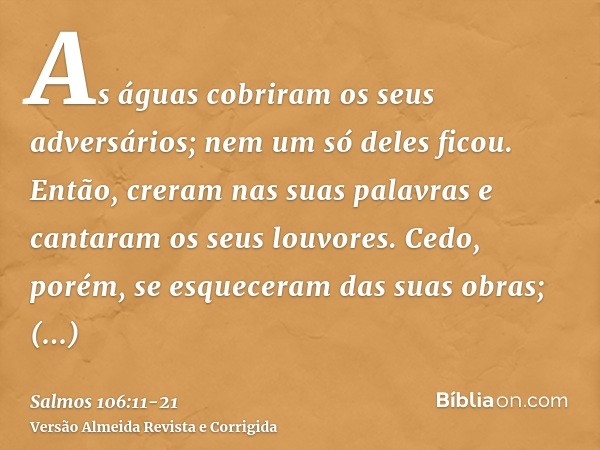 As águas cobriram os seus adversários; nem um só deles ficou.Então, creram nas suas palavras e cantaram os seus louvores.Cedo, porém, se esqueceram das suas obr