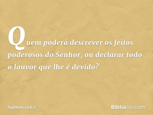 Quem poderá descrever
os feitos poderosos do Senhor,
ou declarar todo o louvor que lhe é devido? -- Salmo 106:2