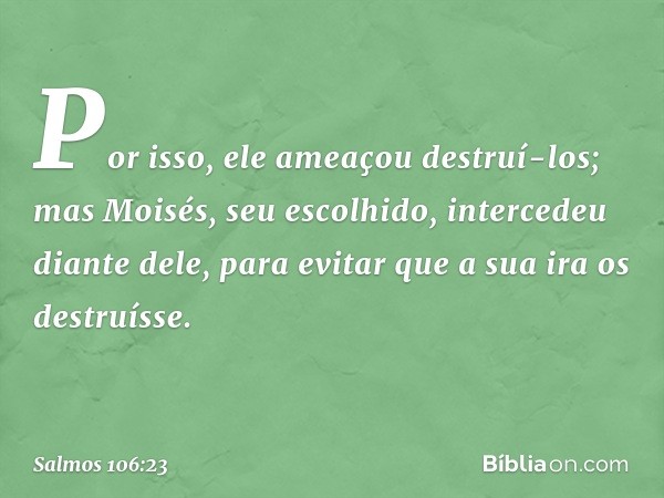 Por isso, ele ameaçou destruí-los;
mas Moisés, seu escolhido,
intercedeu diante dele,
para evitar que a sua ira os destruísse. -- Salmo 106:23