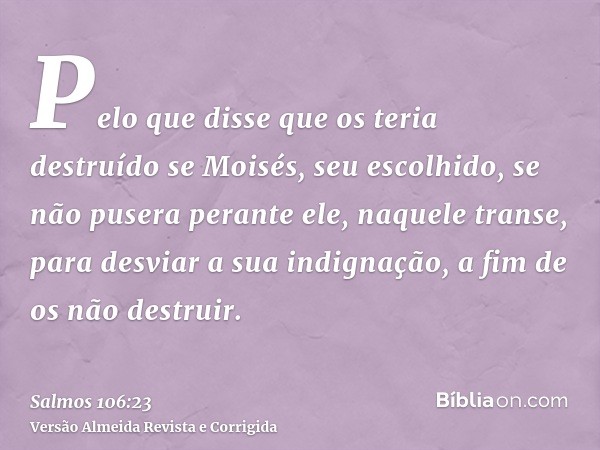 Pelo que disse que os teria destruído se Moisés, seu escolhido, se não pusera perante ele, naquele transe, para desviar a sua indignação, a fim de os não destru