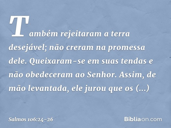 Também rejeitaram a terra desejável;
não creram na promessa dele. Queixaram-se em suas tendas
e não obedeceram ao Senhor. Assim, de mão levantada,
ele jurou que
