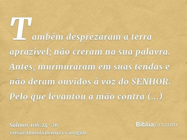Também desprezaram a terra aprazível; não creram na sua palavra.Antes, murmuraram em suas tendas e não deram ouvidos à voz do SENHOR.Pelo que levantou a mão con