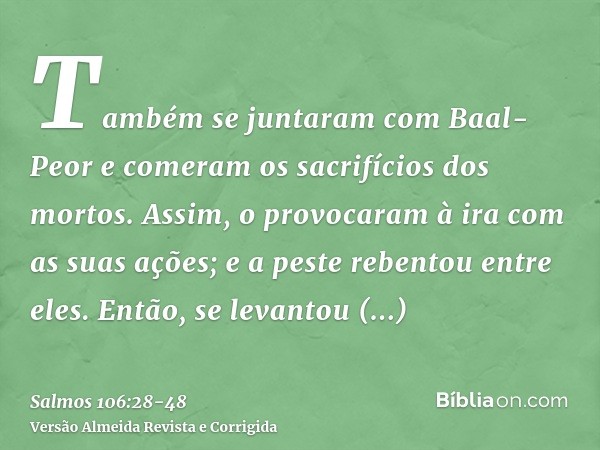 Também se juntaram com Baal-Peor e comeram os sacrifícios dos mortos.Assim, o provocaram à ira com as suas ações; e a peste rebentou entre eles.Então, se levant