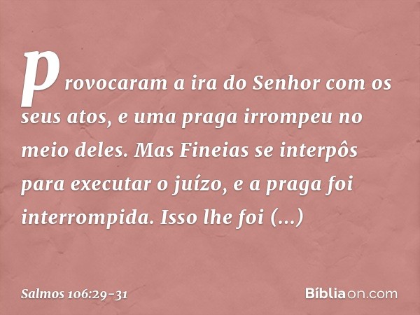 provocaram a ira do Senhor
com os seus atos,
e uma praga irrompeu no meio deles. Mas Fineias se interpôs para executar o juízo,
e a praga foi interrompida. Isso