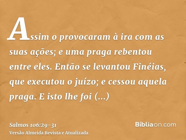 Assim o provocaram à ira com as suas ações; e uma praga rebentou entre eles.Então se levantou Finéias, que executou o juízo; e cessou aquela praga.E isto lhe fo