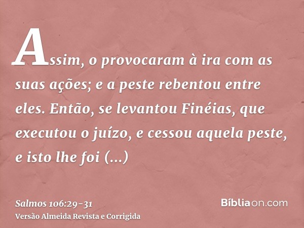 Assim, o provocaram à ira com as suas ações; e a peste rebentou entre eles.Então, se levantou Finéias, que executou o juízo, e cessou aquela peste,e isto lhe fo