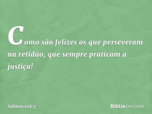 Como são felizes
os que perseveram na retidão,
que sempre praticam a justiça! -- Salmo 106:3