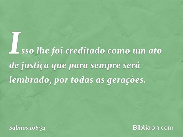 Isso lhe foi creditado como um ato de justiça
que para sempre será lembrado,
por todas as gerações. -- Salmo 106:31