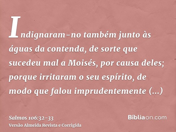 Indignaram-no também junto às águas da contenda, de sorte que sucedeu mal a Moisés, por causa deles;porque irritaram o seu espírito, de modo que falou imprudent