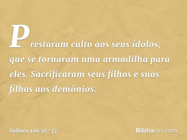 Prestaram culto aos seus ídolos,
que se tornaram uma armadilha para eles. Sacrificaram seus filhos e suas filhas
aos demônios. -- Salmo 106:36-37