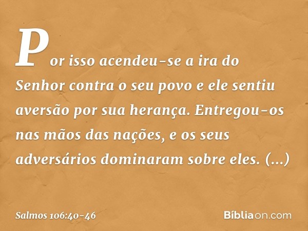 Por isso acendeu-se a ira do Senhor
contra o seu povo
e ele sentiu aversão por sua herança. Entregou-os nas mãos das nações,
e os seus adversários dominaram sob