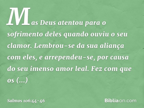 Mas Deus atentou para o sofrimento deles
quando ouviu o seu clamor. Lembrou-se da sua aliança com eles,
e arrependeu-se,
por causa do seu imenso amor leal. Fez 