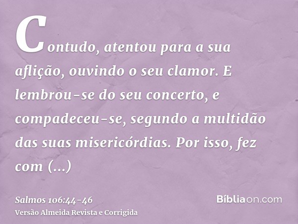 Contudo, atentou para a sua aflição, ouvindo o seu clamor.E lembrou-se do seu concerto, e compadeceu-se, segundo a multidão das suas misericórdias.Por isso, fez